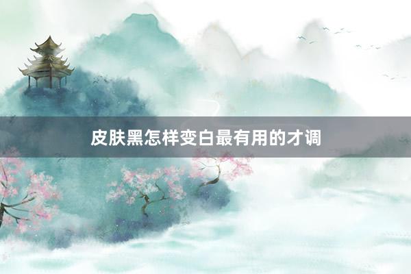 皮肤黑怎样变白最有用的才调