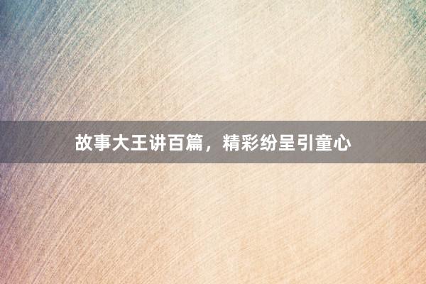 故事大王讲百篇,精彩纷呈引童心